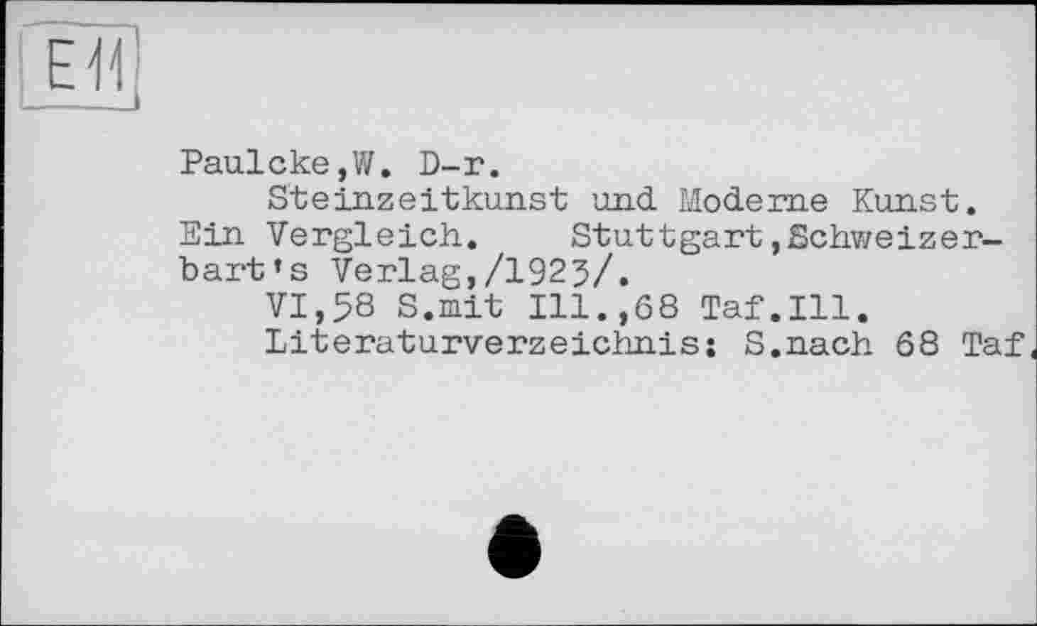 ﻿ЕЯ
Paulcke,W. D-r.
Steinzeitkunst und Moderne Kunst.
Ein Vergleich. Stuttgart,Schweizer-bart’s Verlag,/1925/.
VI,58 S.mit Ill.,68 Taf.111.
Literaturverzeichnis; S.nach 68 Taf